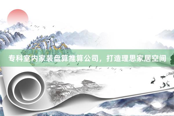 专科室内家装盘算推算公司，打造理思家居空间