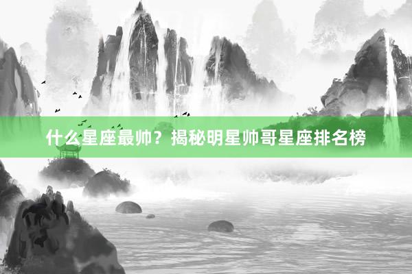 什么星座最帅？揭秘明星帅哥星座排名榜