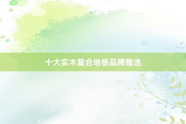 十大实木复合地板品牌推选