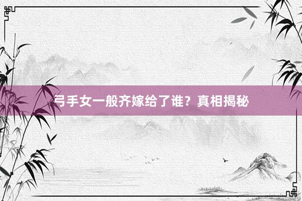 弓手女一般齐嫁给了谁？真相揭秘
