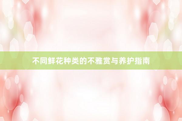 不同鲜花种类的不雅赏与养护指南