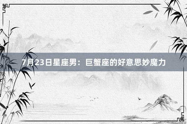 7月23日星座男：巨蟹座的好意思妙魔力