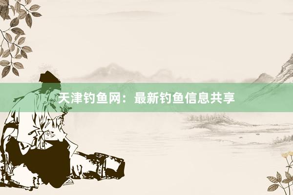 天津钓鱼网：最新钓鱼信息共享