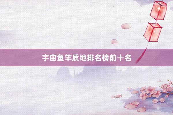 宇宙鱼竿质地排名榜前十名